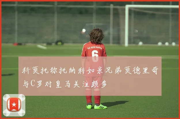 科莫托称托纳利如亲兄弟莫德里奇与C罗对皇马关注颇多