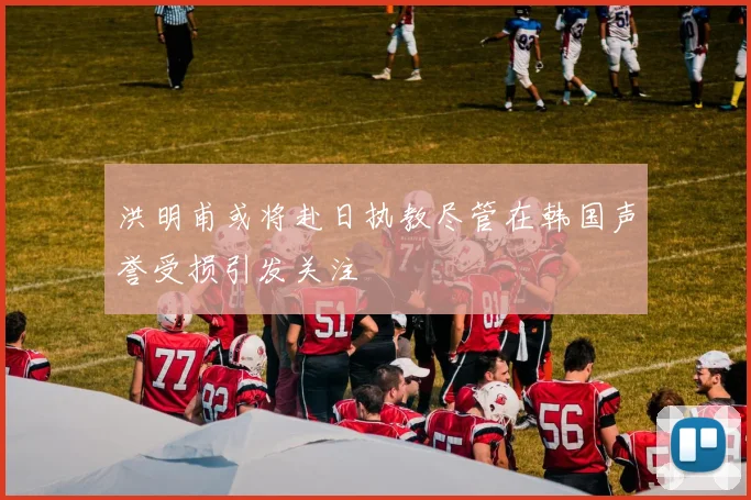洪明甫或将赴日执教尽管在韩国声誉受损引发关注