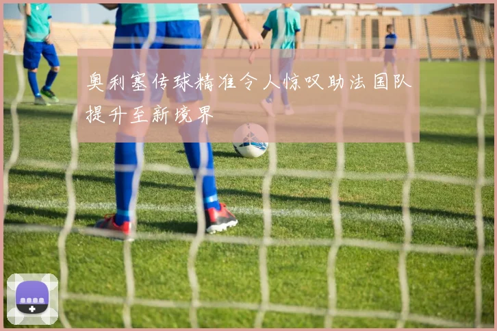 奥利塞传球精准令人惊叹助法国队提升至新境界