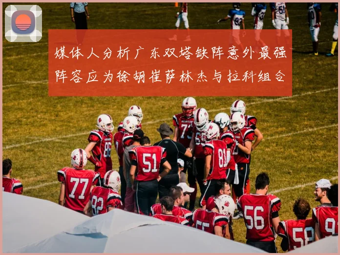 媒体人分析广东双塔缺阵意外最强阵容应为徐胡崔萨林杰与拉科组合