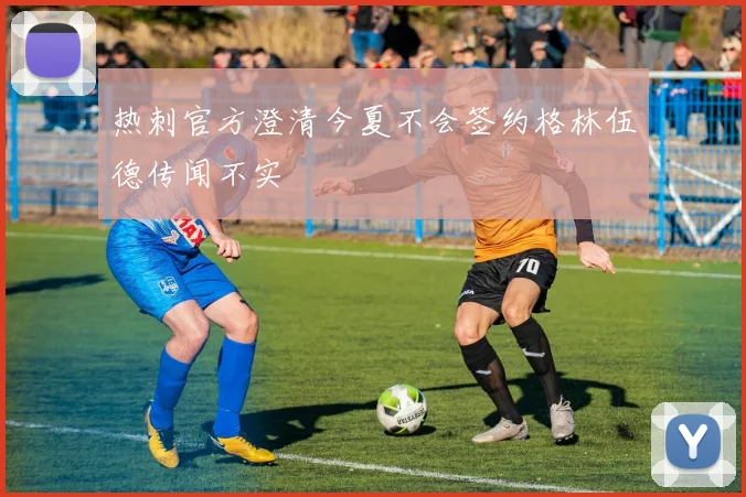 热刺官方澄清今夏不会签约格林伍德传闻不实