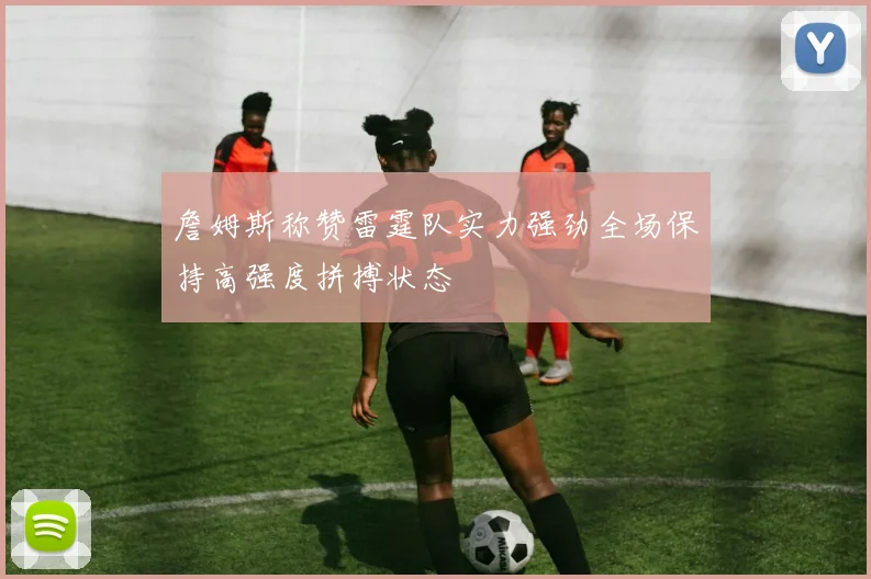 詹姆斯称赞雷霆队实力强劲全场保持高强度拼搏状态