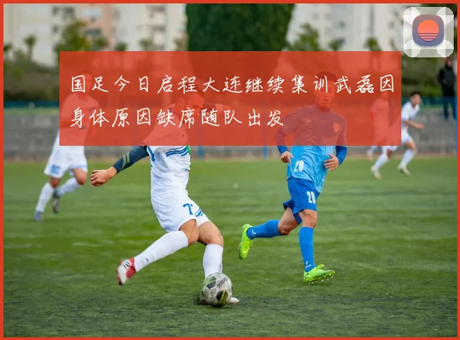 国足今日启程大连继续集训武磊因身体原因缺席随队出发