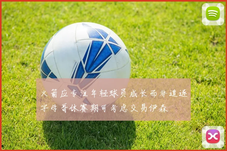 火箭应专注年轻球员成长而非追逐字母哥休赛期可考虑交易伊森