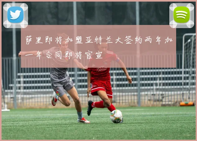 萨里即将加盟亚特兰大签约两年加一年合同即将官宣