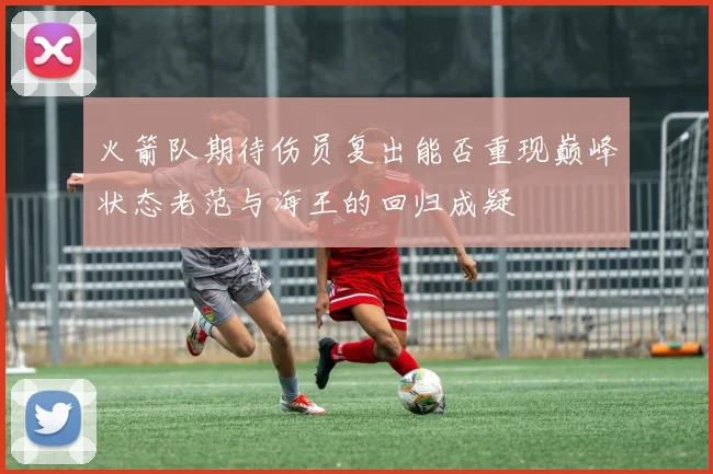 火箭队期待伤员复出能否重现巅峰状态老范与海王的回归成疑