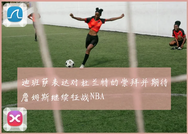 迪班萨表达对杜兰特的崇拜并期待詹姆斯继续征战NBA